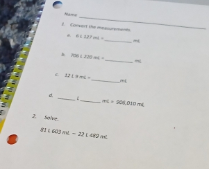 Name 
1. Convert the measurements 
a. 6L127mL=
_rn[ 
D. 706t220mL= _ mL
_ 
C 121.9mL=
mL
_ 
d, 
_ mL=906,010mL
2. Solve.
81L603mL-22L489mL