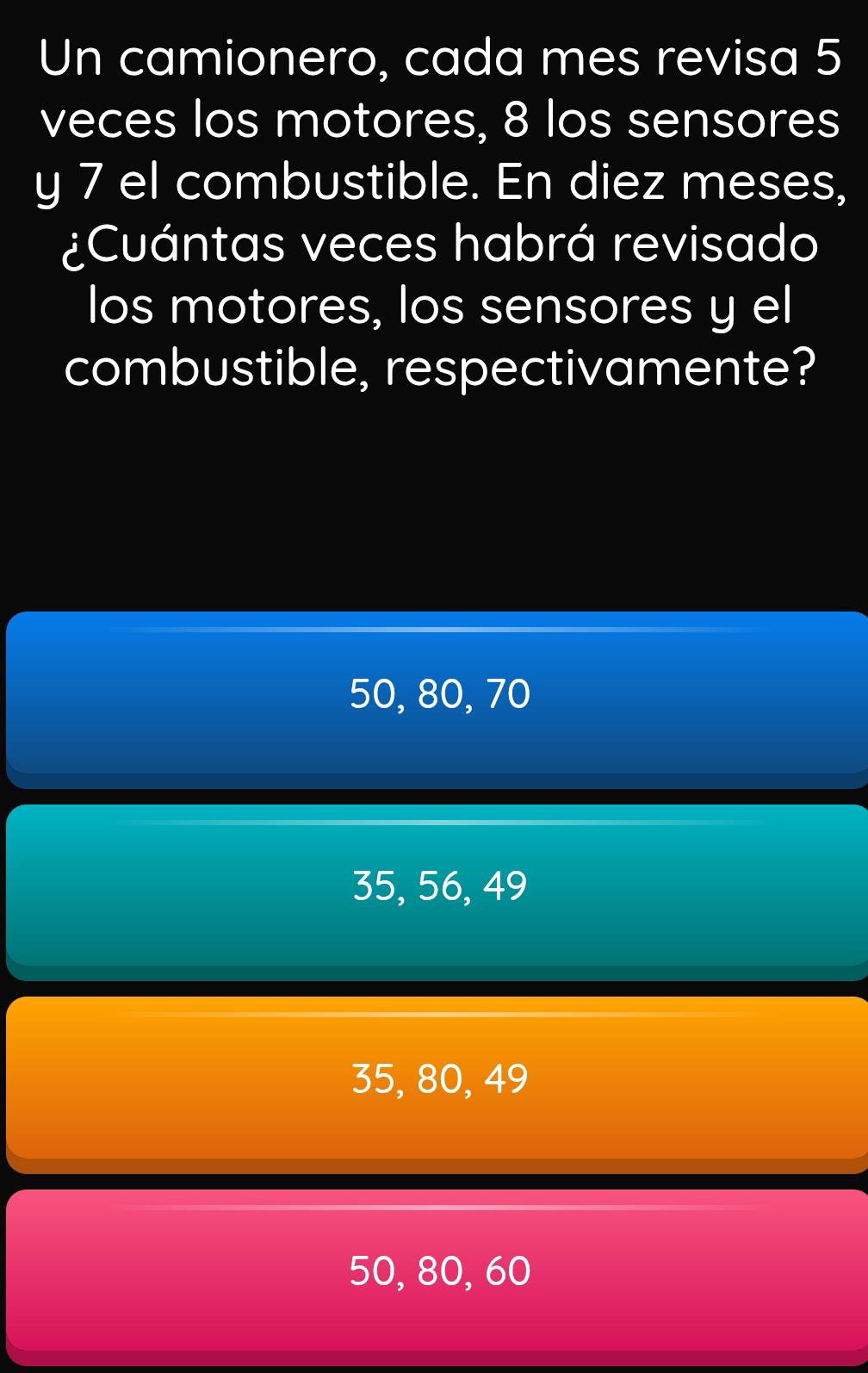 Un camionero, cada mes revisa 5
veces los motores, 8 los sensores
y 7 el combustible. En diez meses,
¿Cuántas veces habrá revisado
los motores, los sensores y el
combustible, respectivamente?
50, 80, 70
35, 56, 49
35, 80, 49
50, 80, 60