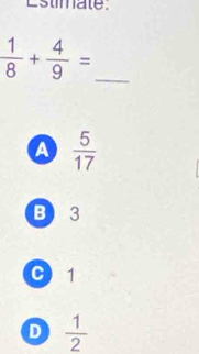 Estimate.
 1/8 + 4/9 = _
A  5/17 
B 3
C 1
D  1/2 