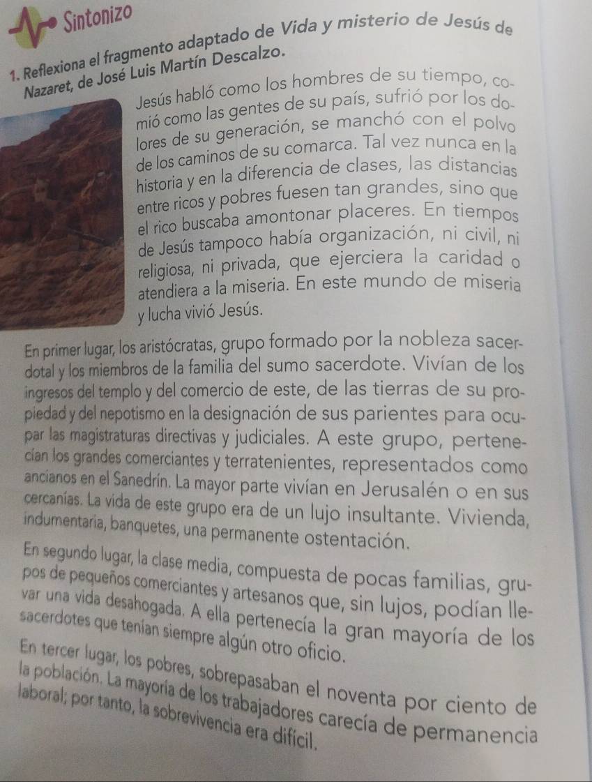 Sintonizo
1. Reflexiona el fragmento adaptado de Vida y misterío de Jesús de
Nazaret, de José Luis Martín Descalzo.
Jesús habló como los hombres de su tiempo, co-
mió como las gentes de su país, sufrió por los do
lores de su generación, se manchó con el polvo
de los caminos de su comarca. Tal vez nunca en la
historia y en la diferencia de clases, las distancias
entre ricos y pobres fuesen tan grandes, sino que
el rico buscaba amontonar placeres. En tiempos
de Jesús tampoco había organización, ni civil, ni
religiosa, ni privada, que ejerciera la caridad o
atendiera a la miseria. En este mundo de miseria
y lucha vivió Jesús.
En primer lugar, los aristócratas, grupo formado por la nobleza sacer-
dotal y los miembros de la familia del sumo sacerdote. Vivían de los
ingresos del templo y del comercio de este, de las tierras de su pro-
piedad y del nepotismo en la designación de sus parientes para ocu-
par las magistraturas directivas y judiciales. A este grupo, pertene-
cían los grandes comerciantes y terratenientes, representados como
ancianos en el Sanedrín. La mayor parte vivían en Jerusalén o en sus
cercanías. La vida de este grupo era de un lujo insultante. Vivienda,
indumentaria, banquetes, una permanente ostentación.
En segundo lugar, la clase media, compuesta de pocas familias, gru-
pos de pequeños comerciantes y artesanos que, sin lujos, podían lle-
var una vida desahogada. A ella pertenecía la gran mayoría de los
sacerdotes que tenían siempre algún otro oficio.
En tercer lugar, los pobres, sobrepasaban el noventa por ciento de
la población. La mayoría de los trabajadores carecía de permanencia
laboral; por tanto, la sobrevivencia era difícil.