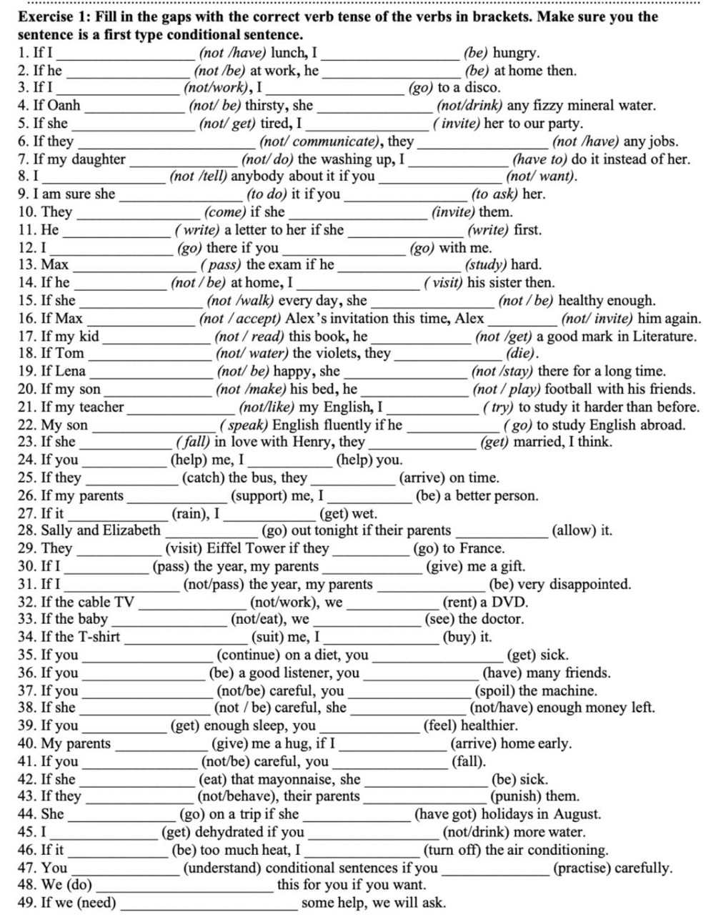 Fill in the gaps with the correct verb tense of the verbs in brackets. Make sure you the
sentence is a first type conditional sentence.
1. If I _(not /have) lunch, I _(be) hungry.
2. If he _(not /be) at work, he_ (be) at home then.
3. If I _(not/work),I _(go) to a disco.
4. If Oanh _(not/ be) thirsty, she _(not/drink) any fizzy mineral water.
5. If she_ (not/ get) tired, I _( invite) her to our party.
6. If they _(not/ communicate), they _(not /have) any jobs.
7. If my daughter _(not/ do) the washing up, I _(have to) do it instead of her.
8. I _(not /tell) anybody about it if you _(not/ want).
9. I am sure she _(to do) it if you _(to ask) her.
10. They _(come) if she _(invite) them.
11. He _( write) a letter to her if she _(write) first.
12. I_ (go) there if you _(go) with me.
13. Max_ ( pass) the exam if he _(study) hard.
14. If he _(not / be) at home, I _( visit) his sister then.
15. If she _(not /walk) every day, she _(not / be) healthy enough.
16. If Max _(not / accept) Alex’s invitation this time, Alex_ (not/ invite) him again.
17. If my kid_ (not / read) this book, he _(not /get) a good mark in Literature.
18. If Tom _(not/ water) the violets, they _(die) .
19. If Lena _(not/ be) happy, she_ (not /stay) there for a long time.
20. If my son _(not /make) his bed, he (not / play) football with his friends.
21. If my teacher _(not/like) my English, I _( try) to study it harder than before.
22. My son _( speak) English fluently if he _( go) to study English abroad.
23. If she _( fall) in love with Henry, they _(get) married, I think.
24. If you_ (help) me, I _(help) you.
25. If they _(catch) the bus, they _(arrive) on time.
26. If my parents _(support) me, I _(be) a better person.
27. If it _(rain), I_ (get) wet.
28. Sally and Elizabeth _(go) out tonight if their parents _(allow) it.
29. They _(visit) Eiffel Tower if they _(go) to France.
30. If I _(pass) the year, my parents_ (give) me a gift.
31. If I _(not/pass) the year, my parents _(be) very disappointed.
32. If the cable TV _(not/work), we _(rent) a DVD.
33. If the baby _(not/eat), we _(see) the doctor.
34. If the T-shirt_ (suit) me, I _(buy) it.
35. If you _(continue) on a diet, you _(get) sick.
36. If you _(be) a good listener, you _(have) many friends.
37. If you _(not/be) careful, you _(spoil) the machine.
38. If she _(not / be) careful, she _(not/have) enough money left.
39. If you _(get) enough sleep, you _(feel) healthier.
40. My parents _(give) me a hug, if I _(arrive) home early.
41. If you _(not/be) careful, you _(fall).
42. If she _(eat) that mayonnaise, she _(be) sick.
43. If they _(not/behave), their parents _(punish) them.
44. She _(go) on a trip if she_ (have got) holidays in August.
45. I_ (get) dehydrated if you _(not/drink) more water.
_
46. If it (be) too much heat, I (turn off) the air conditioning.
47. You _(understand) conditional sentences if you _(practise) carefully.
48. We (do) _this for you if you want.
49. If we (need) _some help, we will ask.