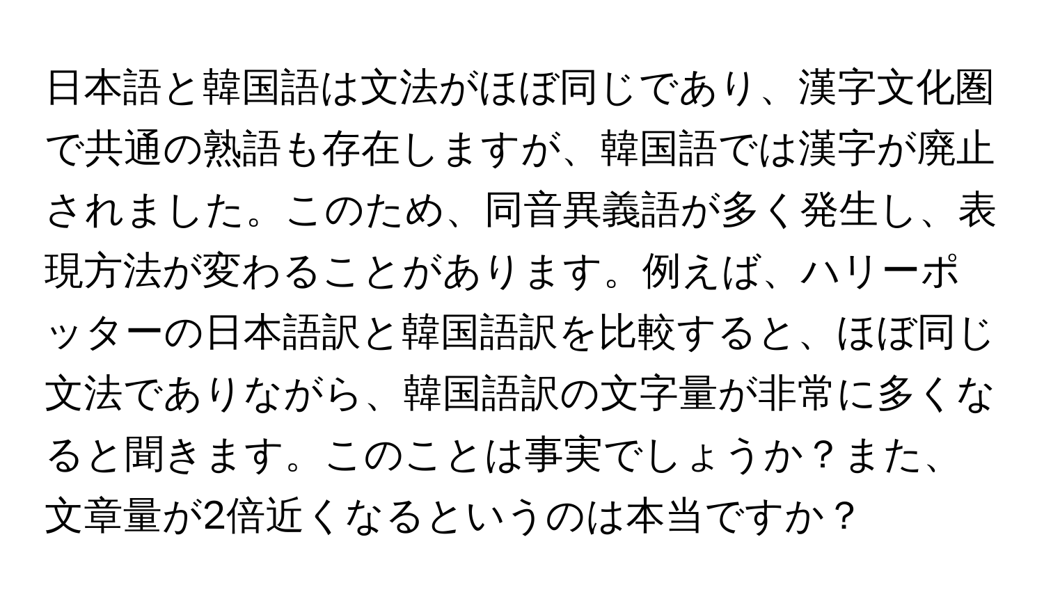 日本語と韓国語は文法がほぼ同じであり、漢字文化圏で共通の熟語も存在しますが、韓国語では漢字が廃止されました。このため、同音異義語が多く発生し、表現方法が変わることがあります。例えば、ハリーポッターの日本語訳と韓国語訳を比較すると、ほぼ同じ文法でありながら、韓国語訳の文字量が非常に多くなると聞きます。このことは事実でしょうか？また、文章量が2倍近くなるというのは本当ですか？