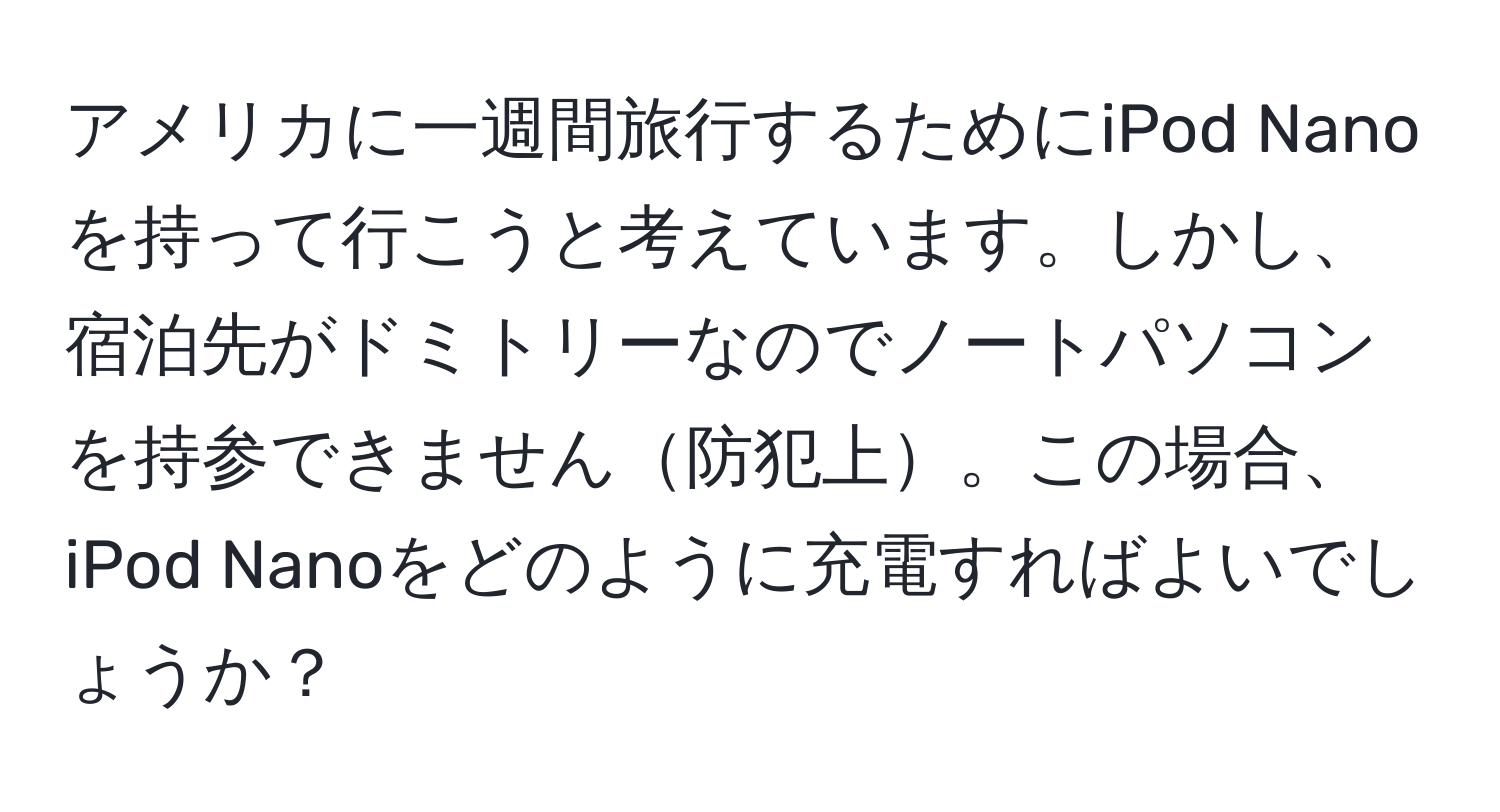 アメリカに一週間旅行するためにiPod Nanoを持って行こうと考えています。しかし、宿泊先がドミトリーなのでノートパソコンを持参できません防犯上。この場合、iPod Nanoをどのように充電すればよいでしょうか？