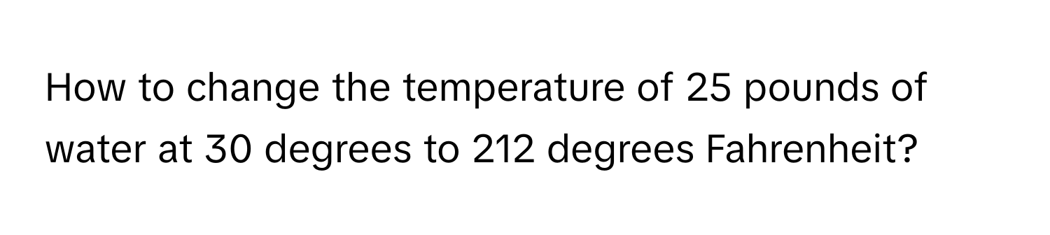 How to change the temperature of 25 pounds of water at 30 degrees to 212 degrees Fahrenheit?