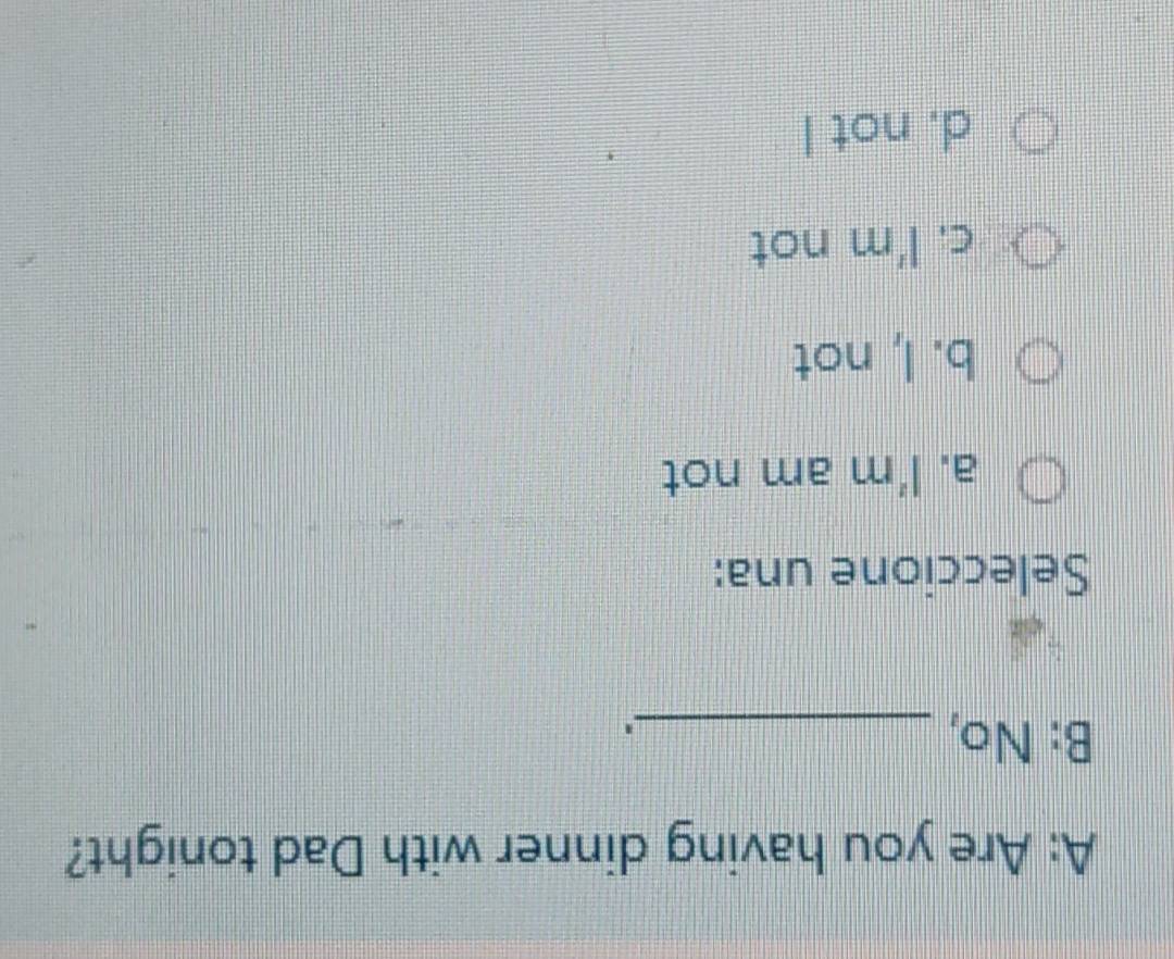 A: Are you having dinner with Dad tonight?
B: No,_
Seleccione una:
a. I'm am not
b. I, not
c. I'm not
d. not I