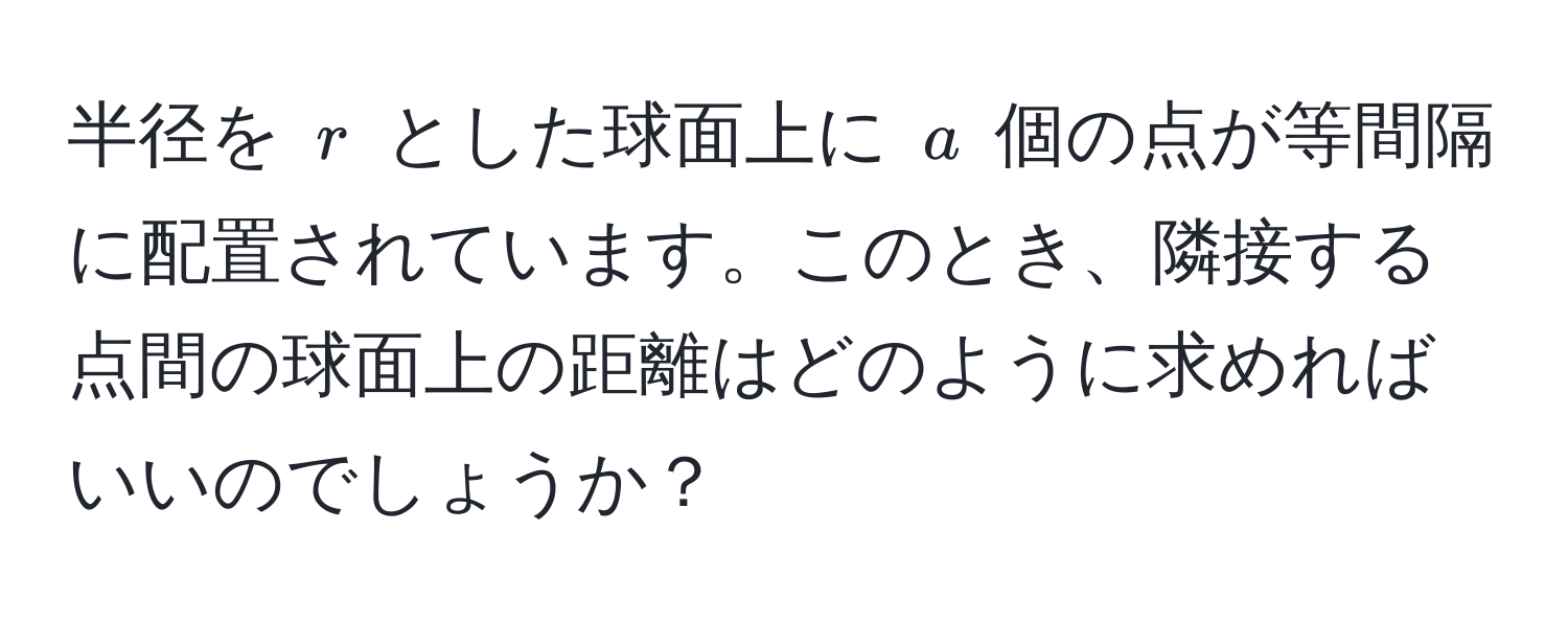 半径を $r$ とした球面上に $a$ 個の点が等間隔に配置されています。このとき、隣接する点間の球面上の距離はどのように求めればいいのでしょうか？