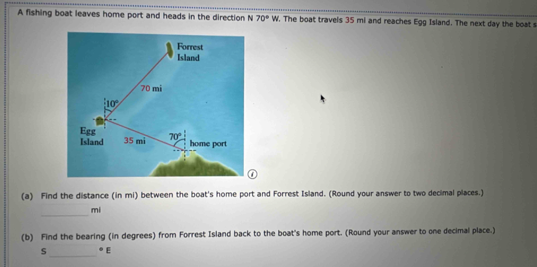 A fishing boat leaves home port and heads in the direction N70°W 7. The boat travels 35 mi and reaches Egg Island. The next day the boat s
(a) Find the distance (in mi) between the boat's home port and Forrest Island. (Round your answer to two decimal places.)
_
mi
(b) Find the bearing (in degrees) from Forrest Island back to the boat's home port. (Round your answer to one decimal place.)
s_°E