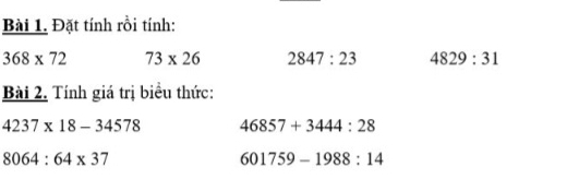 Đặt tính rồi tính:
368* 72 73* 26 2847:23 4829:31
Bài 2. Tính giá trị biểu thức:
4237* 18-34578 46857+3444:28
8064:64* 37
601759-1988:14