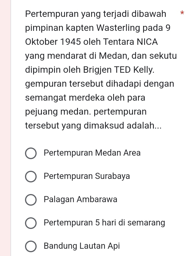 Pertempuran yang terjadi dibawah *
pimpinan kapten Wasterling pada 9
Oktober 1945 oleh Tentara NICA
yang mendarat di Medan, dan sekutu
dipimpin oleh Brigjen TED Kelly.
gempuran tersebut dihadapi dengan
semangat merdeka oleh para
pejuang medan. pertempuran
tersebut yang dimaksud adalah...
Pertempuran Medan Area
Pertempuran Surabaya
Palagan Ambarawa
Pertempuran 5 hari di semarang
Bandung Lautan Api