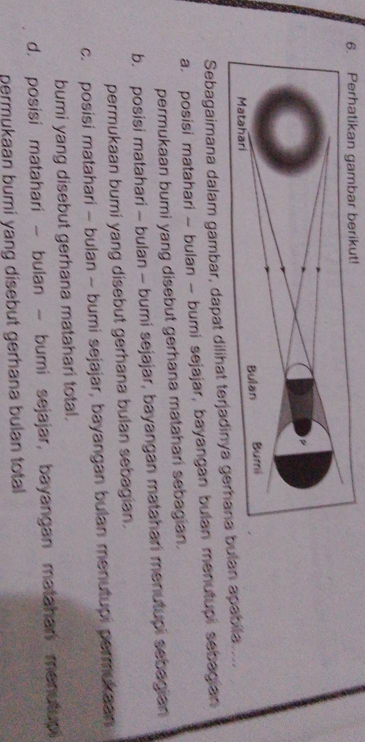 Sebagaimana dalam gambar, dapat dilihat lan apabita c
a. posisi matahari - bulan - bumi sejajar, bayangan bulan menutupi sebagian
permukaan bumi yang disebut gerhana matahan sebagian.
b. posisi matahari - bulan - bumi sejajar, bayangan matahan menutupi sebagian
permukaan bumi yang disebut gerhana bulan sebagian .
c. posisi matahari - bulan - bumi sejajar, bayangan bulan menutupi permekaan
bumi yang disebut gerhana matahari total.
d. posisi matahari - bulan - bumi sejajar, bayangan matahan menutup
permukaan bumi yang disebut gerhana bulan total