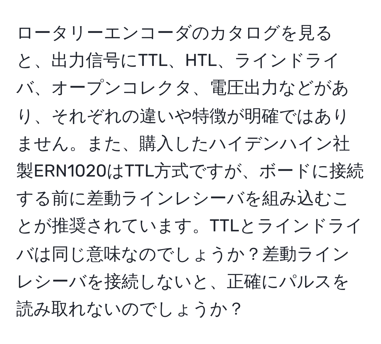 ロータリーエンコーダのカタログを見ると、出力信号にTTL、HTL、ラインドライバ、オープンコレクタ、電圧出力などがあり、それぞれの違いや特徴が明確ではありません。また、購入したハイデンハイン社製ERN1020はTTL方式ですが、ボードに接続する前に差動ラインレシーバを組み込むことが推奨されています。TTLとラインドライバは同じ意味なのでしょうか？差動ラインレシーバを接続しないと、正確にパルスを読み取れないのでしょうか？