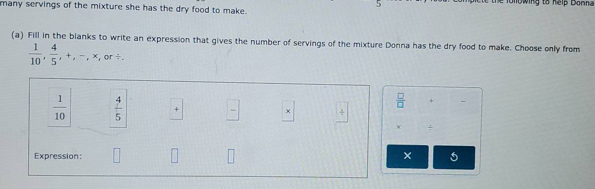 Thể lollowing to help Donna 
many servings of the mixture she has the dry food to make. 
(a) Fill in the blanks to write an expression that gives the number of servings of the mixture Donna has the dry food to make. Choose only from
 1/10 ,  4/5 , +, -, * ,or /.
 1/10   4/5  ×  □ /□   × /
 □ /□   + 
× ÷ 
Expression: □ 
×