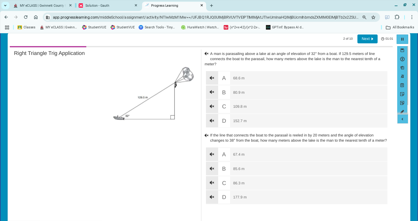 MY eC LASS | Gwinnett County Solution - Gauth Progress Learning
app.progresslearning.com/middleSchool/assignment/activity/NTIwMzM1Mw==/UFJBQ1RJQ0UIMjBRVUVTVEIPTIMIMjAtJTIwUmlnaHQIMjBUcmlhbmdsZXMIM0EIMjBTb2x2ZSU... Q ☆
Classes MY eCLASS | Gwinn... StudentVU E Stud ent VU E Search Tools - Tiny HuraWatch | Watch.. (x^(2+x-42)/(x^2-2x-. GPTinf: Bypass Al d... All Bookmark s
2 of 10 Next ▶  01:01 I
Right Triangle Trig Application A man is parasailing above a lake at an angle of elevation of 32^circ) from a boat. If 129.5 meters of line
connects the boat to the parasail, how many meters above the lake is the man to the nearest tenth of a
meter?
A 68.6 m
B 80.9 m
C 109.8 m
D 152.7 m
•× If the line that connects the boat to the parasail is reeled in by 20 meters and the angle of elevation
changes to 38° from the boat, how many meters above the lake is the man to the nearest tenth of a meter?
A 67.4 m
B 85.6 m
C 86.3 m
177.9 m