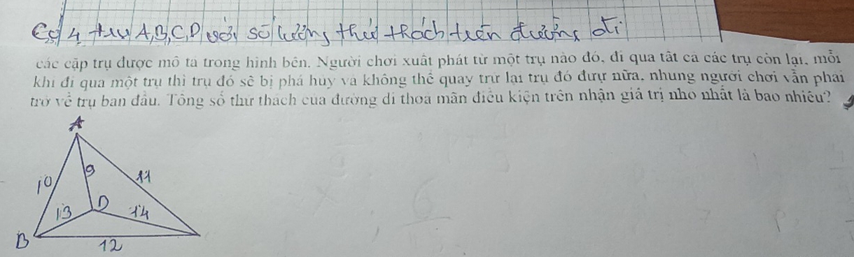 các cặp trụ được mô tả trong hình bên. Người chơi xuất phát từ một trụ nào đó, đi qua tất cả các trụ còn lại, mỗi 
khi đi qua một trụ thì trụ đó sẽ bị phá huy va không thể quay trữ lại trụ đó đưự nữa, nhung người chơi vẫn phai 
trở về trụ ban đầu. Tông số thư thách của đường di thoa mãn điều kiện trên nhận giá trị nho nhất là bao nhiều?