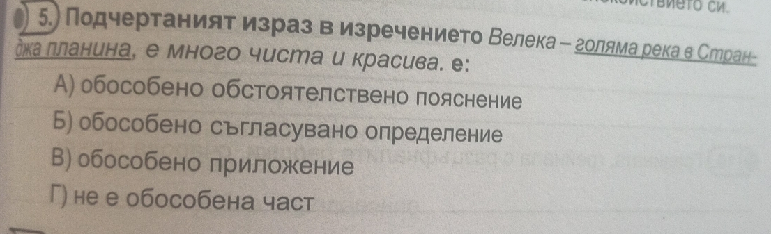 5.) Подчертаниятα иезраз в изречението Велека Β голямаерека в Стран-
дκа лланина, е много чиста и красива. е:
A) обособено обстоятелствено пояснение
Б) обособено сьгласувано определение
В) обособено лриложение
Г) не е обособена част