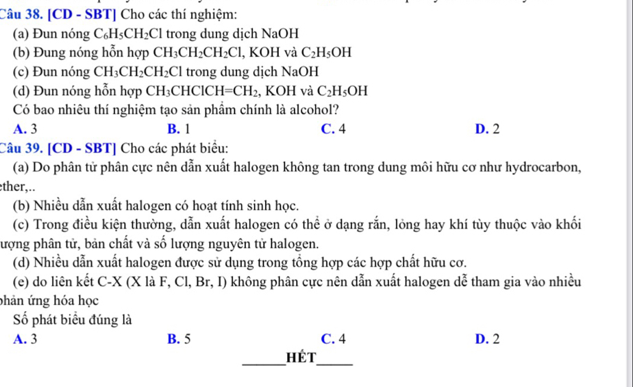 [CD - SBT] Cho các thí nghiệm:
(a) Đun nóng C_6H_5CH_2Cl trong dung dịch NaOH
(b) Đung nóng hỗn hợp CH_3CH_2CH_2Cl , KOH và C_2H_5OH
(c) Đun nóng CH_3CH_2CH_2Cl trong dung dịch NaOH
(d) Đun nóng hỗn hợp CH_3CHClCH=CH_2 , KOH và C_2H_5OH
Có bao nhiêu thí nghiệm tạo sản phẩm chính là alcohol?
A. 3 B. 1 C. 4 D. 2
Câu 39. [CD - SBT] Cho các phát biểu:
(a) Do phân tử phân cực nên dẫn xuất halogen không tan trong dung môi hữu cơ như hydrocarbon,
ther,..
(b) Nhiều dẫn xuất halogen có hoạt tính sinh học.
(c) Trong điều kiện thường, dẫn xuất halogen có thể ở dạng rắn, lỏng hay khí tùy thuộc vào khối
lượng phân tử, bản chất và số lượng nguyên tử halogen.
(d) Nhiều dẫn xuất halogen được sử dụng trong tổng hợp các hợp chất hữu cơ.
(e) do liên kết C- X (X là F, Cl, Br, I) không phân cực nên dẫn xuất halogen dễ tham gia vào nhiều
phản ứng hóa học
Số phát biểu đúng là
A. 3 B. 5 C. 4 D. 2
_Hét_