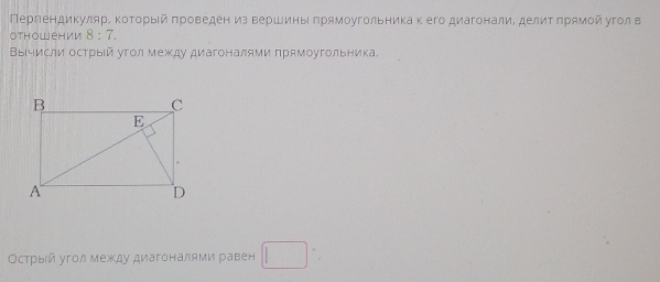 ПергендикулярΕ Κоτорыίй πроведен из вершиньι πрямоугольника к его диагоналиΕ делиτ πрямοйугол в 
OThowен ии 8:7. 
ΒыΙчисли острыίй угол между диагоналями πрямоугольника. 
Острый угол между диагоналями равен □