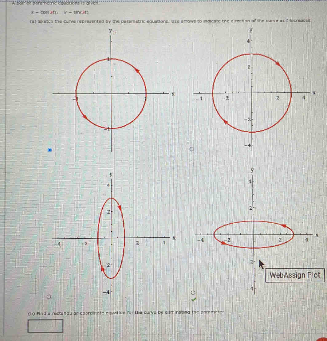 A pair of parametric equations is given
x=cos (3t), y=sin (3t)
(a) Sketch the curve represented by the parametric equations. Use arrows to indicate the direction of the curve as t increases. 

t 
(b) Find a rectangular-coordinate equation for the curve by eliminating the parameter.