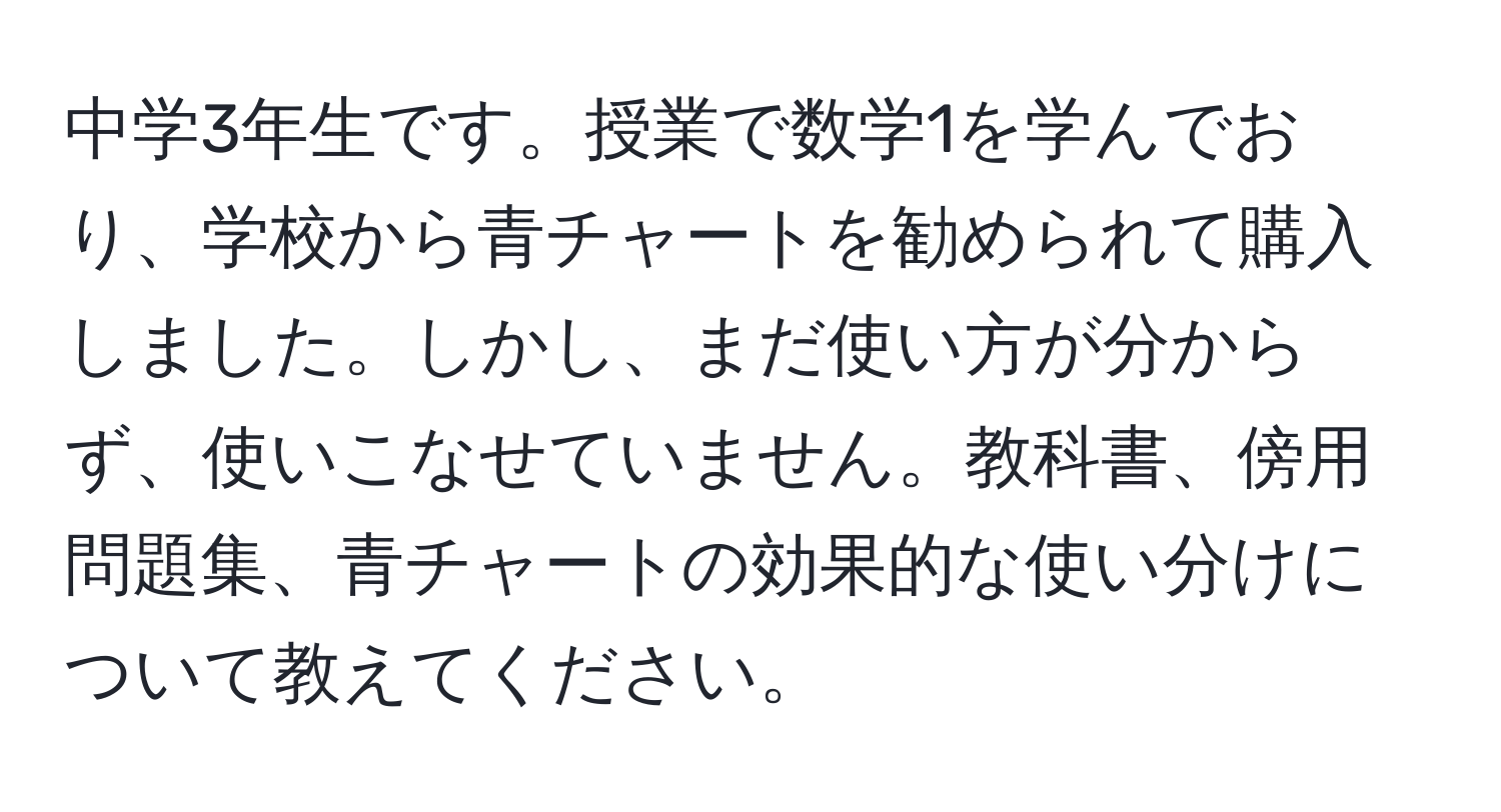 中学3年生です。授業で数学1を学んでおり、学校から青チャートを勧められて購入しました。しかし、まだ使い方が分からず、使いこなせていません。教科書、傍用問題集、青チャートの効果的な使い分けについて教えてください。