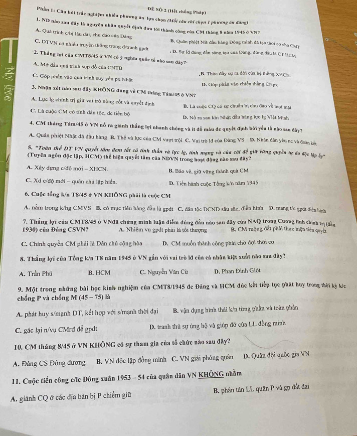 ĐÊ SÔ 2 (Hết chống Pháp)
Phần 1: Câu hỏi trắc nghiệm nhiều phương án lựa chọn (Mỗi câu chí chọn 1 phương án đúng)
1. ND nào sau đây là nguyên nhân quyết định đưa tới thành công của CM tháng 8 năm 1945 ở VN?
A. Quá trình c/bị lầu dài, chu đảo của Đảng B. Quân phiệt NB đầu hàng Đồng minh đã tạo thời cơ cho CMT
C. DTVN có nhiều truyền thống trong đ/tranh gpdđt . D. Sự lđ đúng đẫn sáng tạo của Đảng, đứng đầu là CT HCM
2. Thắng lợi của CMT8/45 ở VN có ý nghĩa quốc tế nào sau đây?
A. Mở đầu quá trình sụp đồ của CNTB
B. Thúc đầy sự ra đời của hệ thống XHCN.
C. Góp phần vào quá trình suy yếu px Nhật
D. Góp phần vào chiến thắng CNpx
3. Nhận xét nào sau đây KHÔNG đúng về CM tháng Tám/45 ở VN?
A. Lực lg chính trị giữ vai trò nòng cốt và quyết định B. Là cuộc CQ có sự chuẩn bị chu đáo về mọi mặt
C. Là cuộc CM có tính dân tộc, de tiến bộ D. Nổ ra sau khi Nhật đầu hàng lực lg Việt Minh
4. CM tháng Tám/45 ở VN nỗ ra giành thắng lợi nhanh chóng và ít đỗ máu đc quyết định bởi yếu tổ nào sau đây?
A. Quân phiệt Nhật đã đầu hàng B. Thế và lực của CM vượt trội C. Vai trò lđ của Đảng VS D. Nhân dân yêu nc và đoàn kết
5. “Toàn thể DT VN quyết tâm đem tất cã tỉnh thần và lực lg, tính mạng và của cãi để giữ vững quyền tự do độc lập ấy”
(Tuyên ngôn độc lập, HCM) thể hiện quyết tâm của NDVN trong hoạt động nào sau đây?
A. Xây dựng c/độ mới - XHCN. B. Bảo vệ, giữ vững thành quả CM
C. Xd c/độ mới - quân chủ lập hiến. D. Tiền hành cuộc Tổng k/n năm 1945
6. Cuộc tổng k/n T8/45 ở VN KHÔNG phải là cuộc CM
A. nằm trong k/hg CMVS B. có mục tiêu hàng đầu là gpdt C. dân tộc DCND sâu sắc, điễn hình D. mang t/c gpdt điễn hình
7. Thắng lợi của CMT8/45 ở VNđã chứng minh luận điểm đúng đắn nào sau đây của NAQ trọng Cương lĩnh chính trị (đầu
1930) của Đảng CSVN? A. Nhiệm vụ gpdt phải là tối thượng B. CM ruộng đất phải thực hiện tiên quyết
C. Chính quyền CM phải là Dân chủ cộng hòa  D. CM muốn thành công phải chờ đợi thời cơ
8. Thắng lợi của Tổng k/n T8 năm 1945 ở VN gắn với vai trò lđ của cá nhân kiệt xuất nào sau đây?
A. Trần Phú B. HCM C. Nguyễn Văn Cừ D. Phan Đình Giót
9. Một trong những bài học kinh nghiệm của CMT8/1945 đc Đảng và HCM đúc kết tiếp tục phát huy trong thời kỳ k/c
chống P và chống M (45 - 75) là
A. phát huy s/mạnh DT, kết hợp với s/mạnh thời đại B. vận dụng hình thái k/n từng phần và toàn phần
C. gác lại n/vụ CMrđ đề gpdt D. tranh thủ sự ủng hộ và giúp đỡ của LL đồng minh
10. CM tháng 8/45 ở VN KHÔNG có sự tham gia của tổ chức nào sau đây?
A. Đảng CS Đông dương B. VN độc lập đồng minh C. VN giải phóng quân D. Quân đội quốc gia VN
11. Cuộc tiến công c/lc Đông xuân 1953 - 54 của quân dân VN KHÔNG nhằm
A. giành CQ ở các địa bàn bị P chiếm giữ B. phân tán LL quân P và gp đất đai