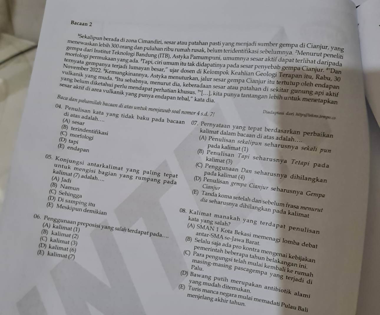 Bacaan 2
'Sekalipun berada di zona Cimandiri, sesar atau patahan pasti yang menjadi sumber gempa di Cianjur, yang
menewaskan lebih 300 orang dan puluhan ribu rumah rusak, belum teridentifikasi sebelumnya. ²Menurut peneliti
gempa dari Institut Teknologi Bandung (ITB), Astyka Pamumpuni, umumnya sesar aktif dapat terlihat daripada
morfologi permukaan yang ada. ’Tapi, ciri umum itu tak didapatinya pada sesar penyebab gempa Cianjur. †'Dan
ternyata gempanya terjadi lumayan besar,” ujar dosen di Kelompok Keahlian Geologi Terapan itu, Rabu, 30
November 2022. *Kemungkinannya, Astyka menuturkan, jalur sesar gempa Cianjur itu tertutup oleh endapan
vulkanik yang muda. ‘Itu sebabnya, menurut dia, keberadaan sesar atau patahan di sekitar gunung api aktif
yang belum diketahui perlu mendapat perhatian khusus. ”'[...], kita punya tantangan lebih untuk menetapkan
sesar aktif di area vulkanik yang punya endapan tebal,” kata dia.
Baca dan pahamilah bacaan di atas untuk menjawab soal nomor 4 s.d. 7!
Diadaptasi dari https//tekno.tempo.co
di atas adalah....
04. Penulisan kata yang tidak baku pada bacaan 07. Pernyataan yang tepat berdasarkan perbaikan
(A) sesar
(B) terindentifikasi
(C) morfologi
kalimat dalam bacaan di atas adalah…...
(D) tapi
(A) Penulisan sekalipun seharusnya sekali pun
pada kalimat (1)
(E) endapan
(B) Penulisan Tapi seharusnya Tetapi pada
kalimat (3)
(C) Penggunaan Dan seharusnya dihilangkan
pada kalimat (4)
kalimat (7) adalah….
05. Konjungsi antarkalimat yang paling tepat (D) Penulisan gempa Cianjur seharusnya Gempa
untuk mengisi bagian yang rumpang pada Cianjur
(B) Namun
(A) Jadi dia seharusnya dihilangkan pada kalimat
(E) Tanda koma setelah dan sebelum frasa menurut
(E) Meskipun demikian
(D) Di samping itu kata yang salah?
(C) Sehingga 08. Kalimat manakah yang terdapat penulisan
(A) kalimat (1)
(B) kalimat (2)
(A) SMAN 1 Kota Bekasi memenagi lomba debat
06. Penggunaan preposisi yang salæ terdapat pada… (B) Selalu saja ada pro kontra mengenai kebijakan
antar-SMA se-Jawa Barat.
(C) kalimat (3)
(E) kalimat (7)
(D) kalimat (6) Palu.
pemerintah beberapa tahun belakangan ini.
(C) Para pengungsi telah mulai kembali ke rumah
masing-masing pascagempa yang terjadi di
(D) Bawang putih merupakan antibiotik alami
yang mudah ditemukan.
(E) Turis manca negara mulai memadati Pulau Bali
menjelang akhir tahun.