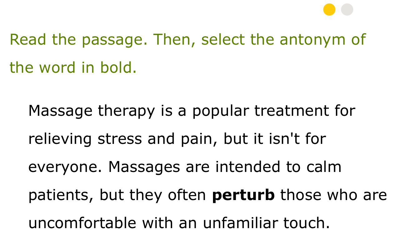 Read the passage. Then, select the antonym of 
the word in bold. 
Massage therapy is a popular treatment for 
relieving stress and pain, but it isn't for 
everyone. Massages are intended to calm 
patients, but they often perturb those who are 
uncomfortable with an unfamiliar touch.