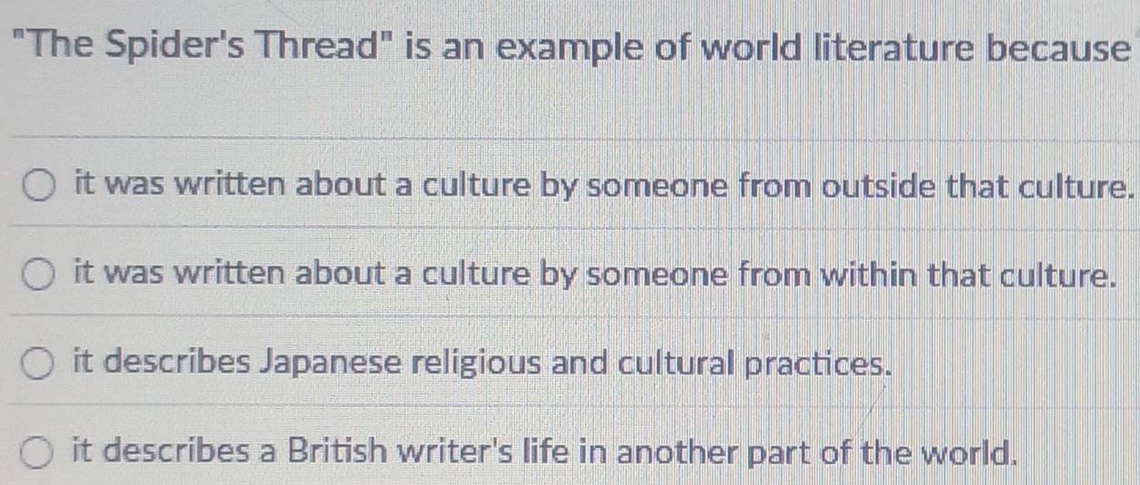 "The Spider's Thread" is an example of world literature because
it was written about a culture by someone from outside that culture.
it was written about a culture by someone from within that culture.
it describes Japanese religious and cultural practices.
it describes a British writer's life in another part of the world.