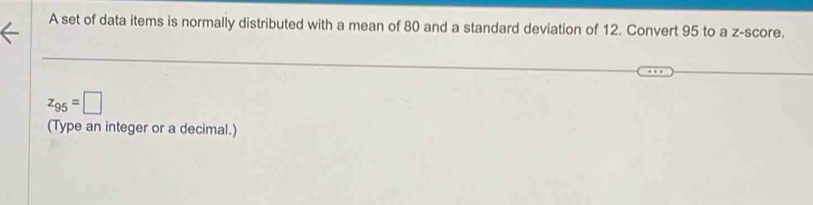 A set of data items is normally distributed with a mean of 80 and a standard deviation of 12. Convert 95 to a z-score.
z_95=□
(Type an integer or a decimal.)