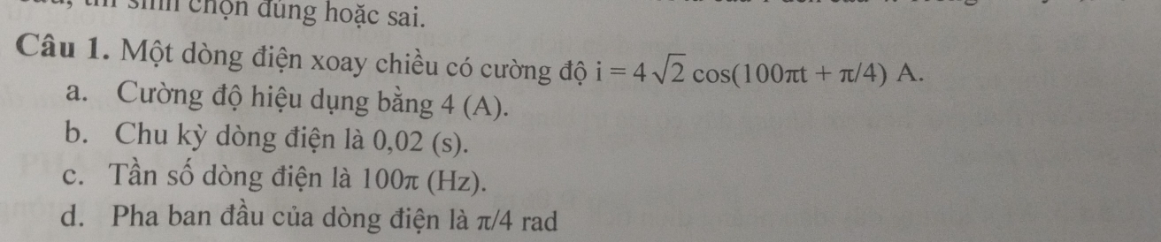 sih chọn dung hoặc sai.
Câu 1. Một dòng điện xoay chiều có cường độ i=4sqrt(2)cos (100π t+π /4)A. 
a. Cường độ hiệu dụng bằng 4 (A).
b. Chu kỳ dòng điện là 0,02 (s).
c. Tần số dòng điện là 100π (Hz).
d. Pha ban đầu của dòng điện là π/4 rad