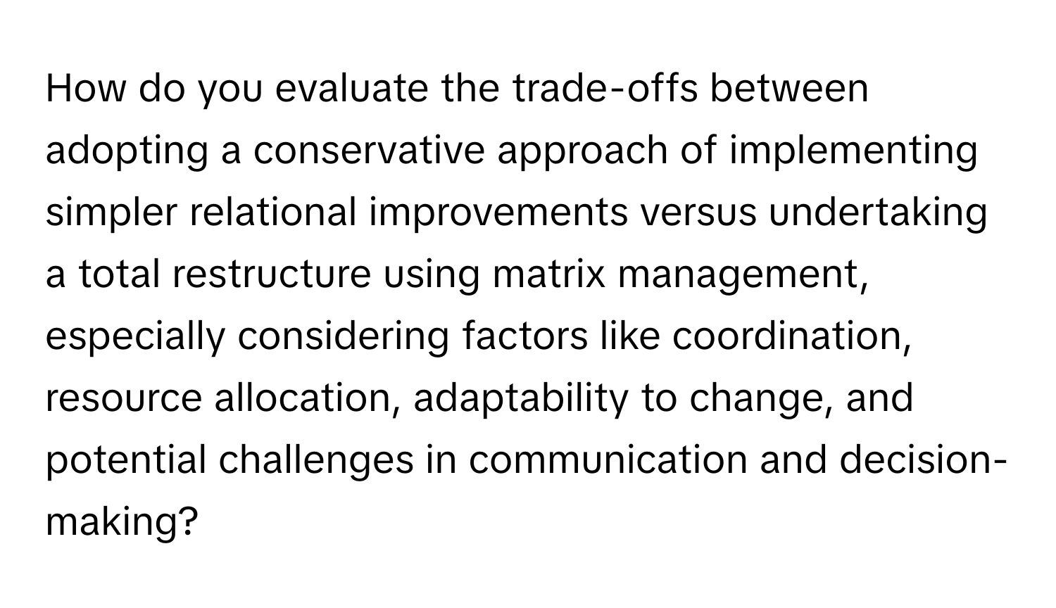 How do you evaluate the trade-offs between adopting a conservative approach of implementing simpler relational improvements versus undertaking a total restructure using matrix management, especially considering factors like coordination, resource allocation, adaptability to change, and potential challenges in communication and decision-making?