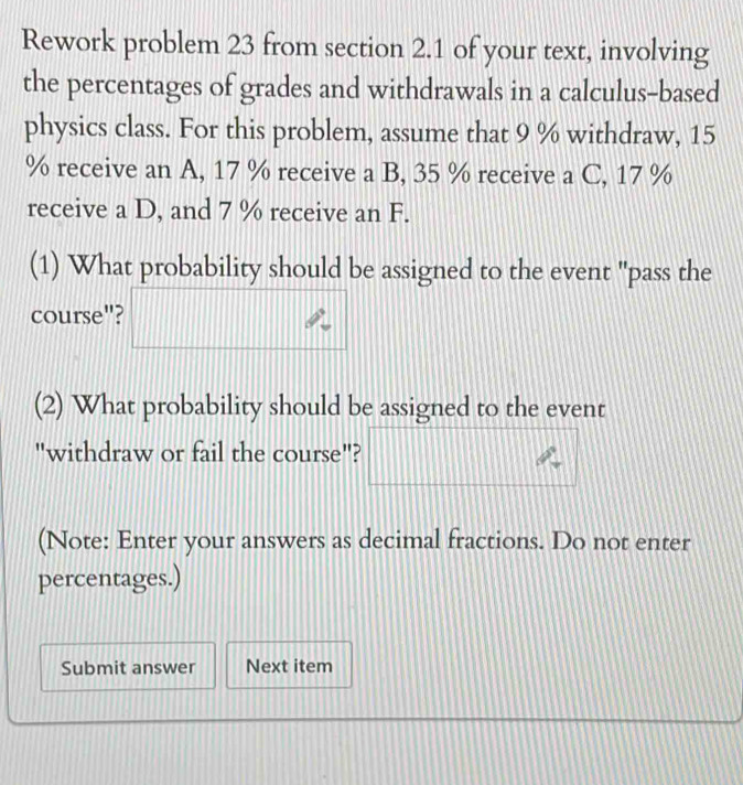 Rework problem 23 from section 2.1 of your text, involving 
the percentages of grades and withdrawals in a calculus-based 
physics class. For this problem, assume that 9 % withdraw, 15
% receive an A, 17 % receive a B, 35 % receive a C, 17 %
receive a D, and 7 % receive an F. 
(1) What probability should be assigned to the event "pass the 
course"? 
(2) What probability should be assigned to the event 
"withdraw or fail the course"? 
(Note: Enter your answers as decimal fractions. Do not enter 
percentages.) 
Submit answer Next item