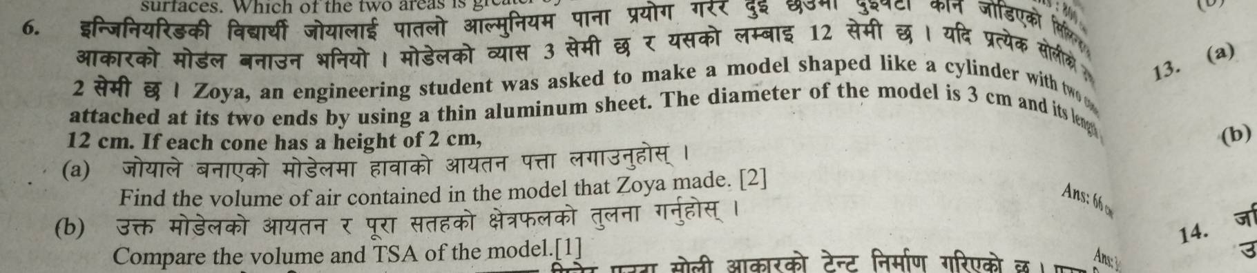 surfaces. Which of the two areas is gre 
() 
6. इन्जिनियरिडकी विद्यार्थी जोयालाई पातलो आ th 
ग्सको लम्बाई 12 र 
आकारको मोडल बनाउन भनियो । मोडेलको व 
did 13. (a) 
2 सेमी छ | Zoya, an engineering student was asked to make a model shaped like a cylinder with two 
attached at its two ends by using a thin aluminum sheet. The diameter of the model is 3 cm and its leng
12 cm. If each cone has a height of 2 cm, 
(b) 
(a) जोयाले बनाएको मोडेलमा हावाको आयतन पत्ता लगाउन 
Find the volume of air contained in the model that Zoya made. [2] 
Ans: 66 
(b) उक्त मोडेलको आयतन र पूरा सतहको क्षेत्रफलको 
14. ज 
Compare the volume and TSA of the model.[1] 
3 
सोली आकारको टेन्ट निर्माण गरिएको छ