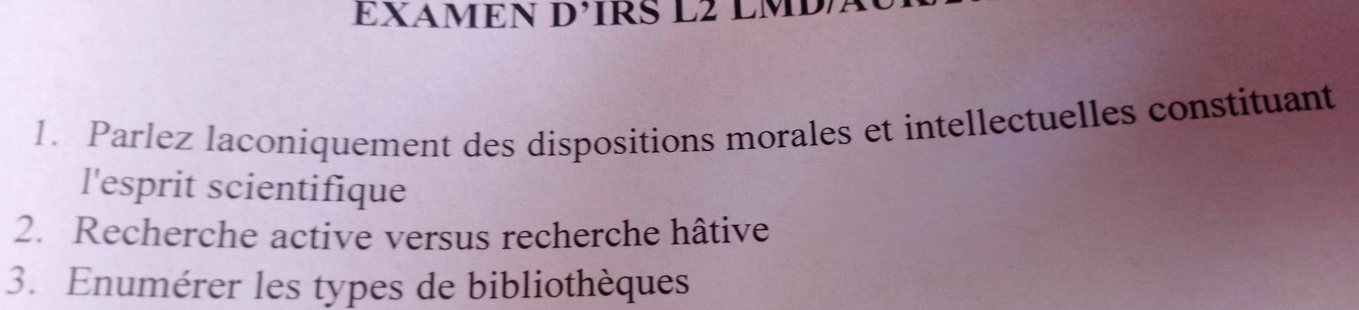 EXAMEN D’IRS L2 LMD 
1. Parlez laconiquement des dispositions morales et intellectuelles constituant 
l'esprit scientifique 
2. Recherche active versus recherche hâtive 
3. Enumérer les types de bibliothèques