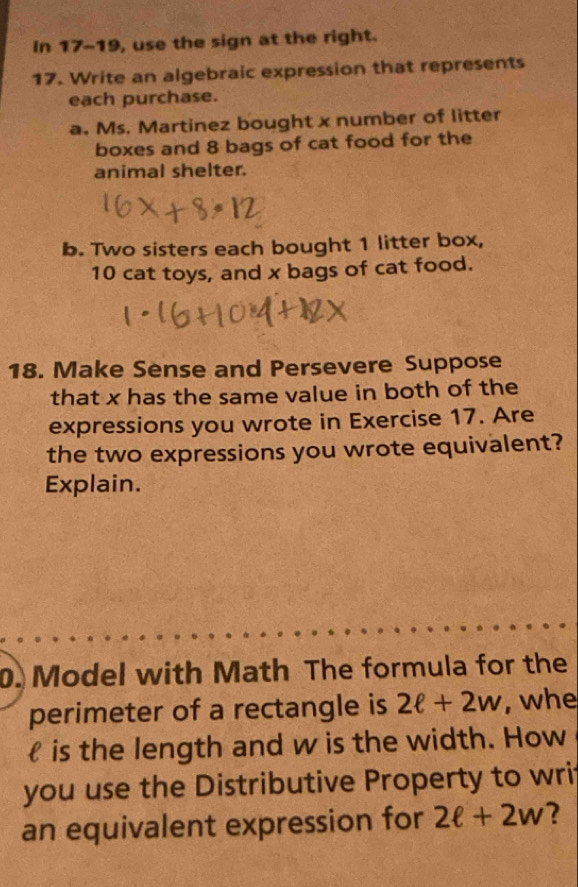 In 17-19, use the sign at the right. 
17. Write an algebraic expression that represents 
each purchase. 
a. Ms. Martinez bought x number of litter 
boxes and 8 bags of cat food for the 
animal shelter. 
b. Two sisters each bought 1 litter box,
10 cat toys, and x bags of cat food. 
18. Make Sense and Persevere Suppose 
that x has the same value in both of the 
expressions you wrote in Exercise 17. Are 
the two expressions you wrote equivalent? 
Explain. 
0. Model with Math The formula for the 
perimeter of a rectangle is 2ell +2w , whe 
 is the length and w is the width. How 
you use the Distributive Property to wri 
an equivalent expression for 2ell +2w 2