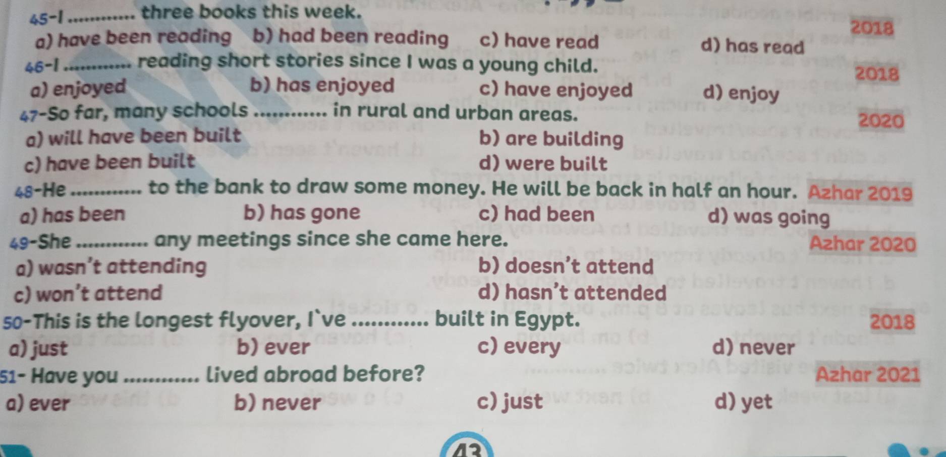 45-1 _three books this week.
2018
a) have been reading b) had been reading c) have read d) has read
46-1_ reading short stories since I was a young child.
2018
a) enjoyed b) has enjoyed c) have enjoyed
d) enjoy
47-So far, many schools _in rural and urban areas.
2020
a) will have been built b) are building
c) have been built d) were built
48-He _to the bank to draw some money. He will be back in half an hour. Azhar 2019
a) has been b) has gone c) had been d) was going
49-She_ any meetings since she came here. Azhar 2020
a) wasn’t attending b) doesn’t attend
c) won’t attend d) hasn’t attended
50-This is the longest flyover, I`ve _built in Egypt. 2018
a) just b) ever c) every d) never
51- Have you _lived abroad before? Azhar 2021
a) ever b) never c) just d) yet
12