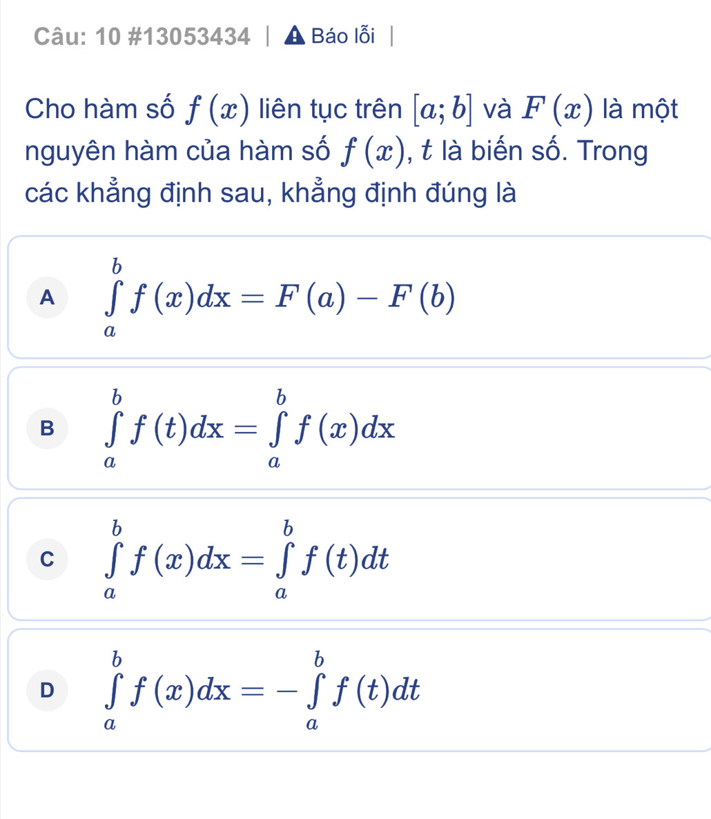 10 #13053434 Báo lỗi
Cho hàm số f(x) liên tục trên [a;b] và F(x) là một
nguyên hàm của hàm số f(x) , t là biến số. Trong
các khẳng định sau, khẳng định đúng là
A ∈tlimits _a^bf(x)dx=F(a)-F(b)
B ∈tlimits _a^bf(t)dx=∈tlimits _a^bf(x)dx
C ∈tlimits _a^bf(x)dx=∈tlimits _a^bf(t)dt
D ∈tlimits _a^bf(x)dx=-∈tlimits _a^bf(t)dt