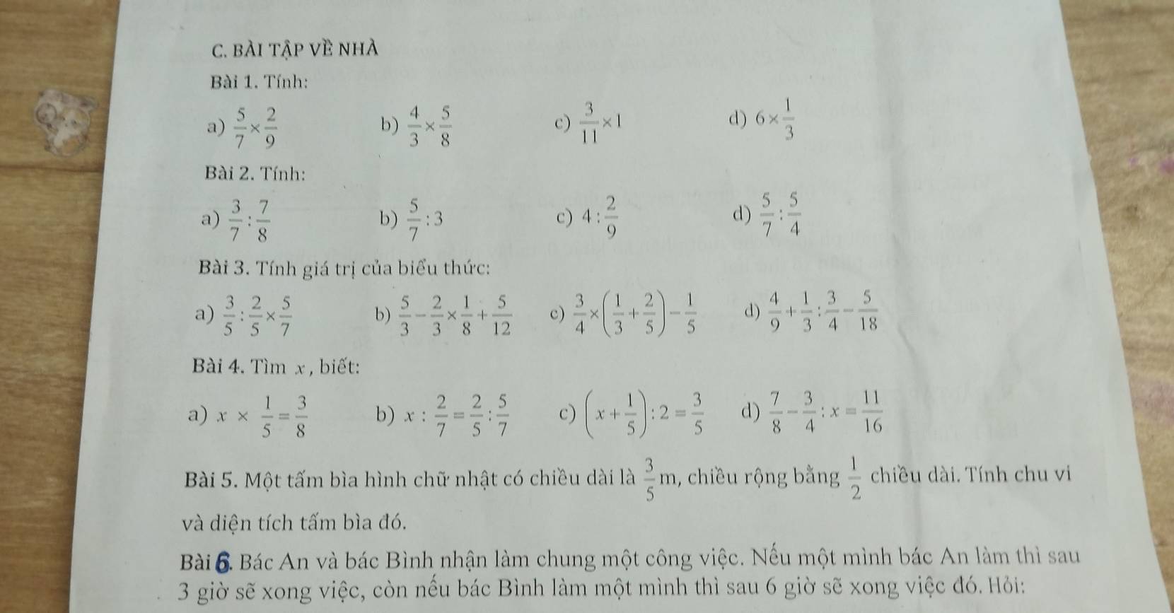 bÀi tập về nhà
Bài 1. Tính:
a)  5/7 *  2/9   4/3 *  5/8   3/11 * 1
b)
c)
d) 6*  1/3 
Bài 2. Tính:
a)  3/7 : 7/8   5/7 :3 c) 4: 2/9   5/7 : 5/4 
b)
d)
Bài 3. Tính giá trị của biểu thức:
a)  3/5 : 2/5 *  5/7  b)  5/3 - 2/3 *  1/8 + 5/12  c)  3/4 * ( 1/3 + 2/5 )- 1/5  d)  4/9 + 1/3 : 3/4 - 5/18 
Bài 4. Tìm x , biết:
a) x*  1/5 = 3/8  b) x: 2/7 = 2/5 : 5/7  c) (x+ 1/5 ):2= 3/5  d)  7/8 - 3/4 :x= 11/16 
Bài 5. Một tấm bìa hình chữ nhật có chiều dài là  3/5 m , chiều rộng bằng  1/2  chiều dài. Tính chu vi
và diện tích tấm bìa đó.
Bài 6 Bác An và bác Bình nhận làm chung một công việc. Nếu một mình bác An làm thì sau
3 giờ sẽ xong việc, còn nếu bác Bình làm một mình thì sau 6 giờ sẽ xong việc đó. Hỏi: