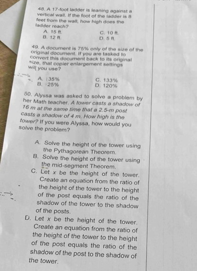 A 17-foot ladder is leaning against a
vertical wall. If the foot of the ladder is 8
feet from the wall, how high does the
ladder reach?
A. 15 ft. C. 10 ft.
B. 12 ft. D. 5 ft.
49. A document is 75% only of the size of the
original document. If you are tasked to
convert this document back to its original
size, that copier enlargement settings
will you use?
A. :35% C. 133%
B. 25% D. 120%
50. Alyssa was asked to solve a problem by
her Math teacher. A fower casts a shadow of
16 m at the same time that a 2.5-m post
casts a shadow of 4 m. How high is the
tower? If you were Alyssa, how would you
solve the problem?
A. Solve the height of the tower using
the Pythagorean Theorem.
B. Solve the height of the tower using
the mid-segment Theorem.
C. Let x be the height of the tower.
Create an equation from the ratio of
the height of the tower to the height
of the post equals the ratio of the
shadow of the tower to the shadow
of the posts.
D. Let x be the height of the tower.
Create an equation from the ratio of
the height of the tower to the height
of the post equals the ratio of the
shadow of the post to the shadow of
the tower.