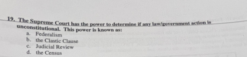 The Supreme Court has the power to determine if any law/government action is
unconstitutional. This power is known as:
a. Federalism
b. the Clastic Clause
c. Judicial Review
d. the Census