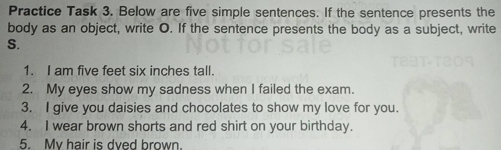 Practice Task 3. Below are five simple sentences. If the sentence presents the 
body as an object, write O. If the sentence presents the body as a subject, write 
S. 
1. I am five feet six inches tall. 
2. My eyes show my sadness when I failed the exam. 
3. I give you daisies and chocolates to show my love for you. 
4. I wear brown shorts and red shirt on your birthday. 
5. Mv hair is dved brown.