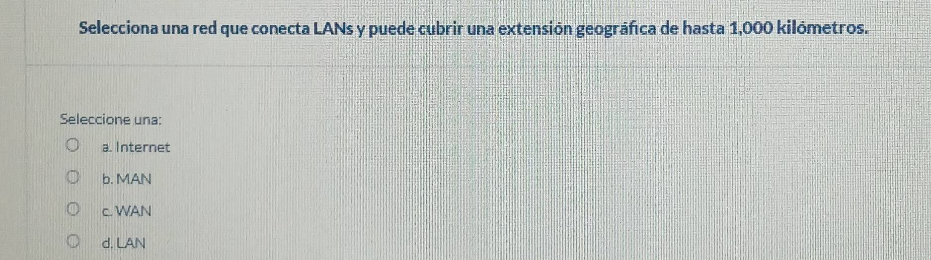 Selecciona una red que conecta LANs y puede cubrir una extensión geográfica de hasta 1,000 kilómetros.
Seleccione una:
a. Internet
b. MAN
c. WAN
d. LAN