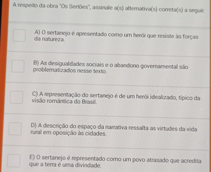 A respeito da obra "Os Sertões", assinale a(s) a alternativa(s) correta(s) a seguir.
A) O sertanejo é apresentado como um herói que resiste às forças
da natureza.
B) As desigualdades sociais e o abandono governamental são
problematizados nesse texto.
C) A representação do sertanejo é de um herói idealizado, típico da
visão romântica do Brasil.
D) A descrição do espaço da narrativa ressalta as virtudes da vida
rural em oposição às cidades.
E) O sertanejo é representado como um povo atrasado que acredita
que a terra é uma divindade.