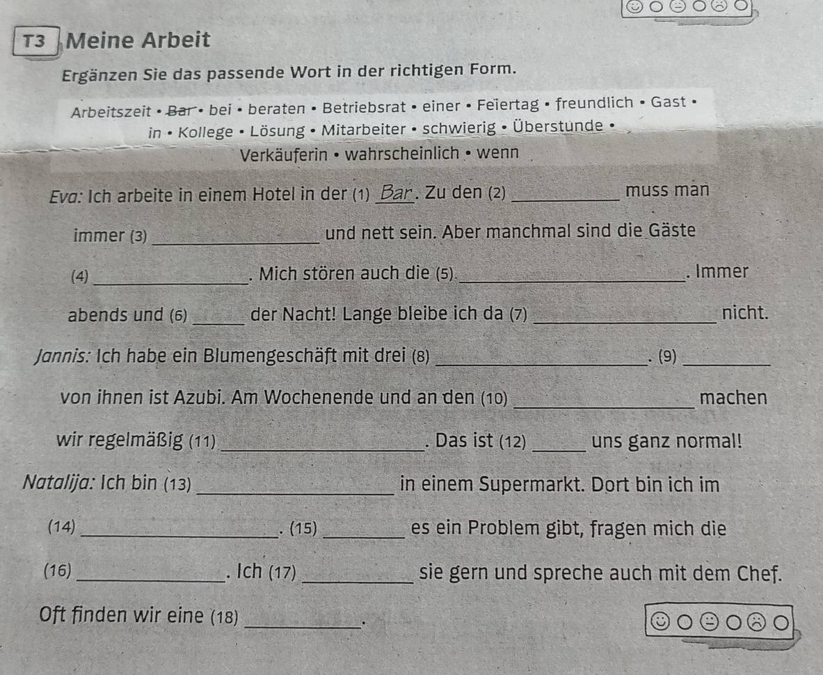 T3 Meine Arbeit 
Ergänzen Sie das passende Wort in der richtigen Form. 
Arbeitszeit • Bar • bei • beraten • Betriebsrat • einer • Feiertag • freundlich • Gast • 
in • Kollege • Lösung • Mitarbeiter • schwierig • Überstunde 
Verkäuferin • wahrscheinlich • wenn 
Eva: Ich arbeite in einem Hotel in der (1) _Bar . Zu den (2) _muss man 
immer (3) _und nett sein. Aber manchmal sind die Gäste 
(4) _. Mich stören auch die (5)_ . Immer 
abends und (6) _der Nacht! Lange bleibe ich da (7) _nicht. 
Jannis: Ich habe ein Blumengeschäft mit drei (8) _. (9)_ 
von ihnen ist Azubi. Am Wochenende und an den (10) _machen 
wir regelmäßig (11) _. Das ist (12) _uns ganz normal! 
Natalija: Ich bin (13)_ in einem Supermarkt. Dort bin ich im 
(14) _. (15) _es ein Problem gibt, fragen mich die 
(16)_ . Ich (17) _sie gern und spreche auch mit dem Chef. 
Oft finden wir eine (18)_ 
.