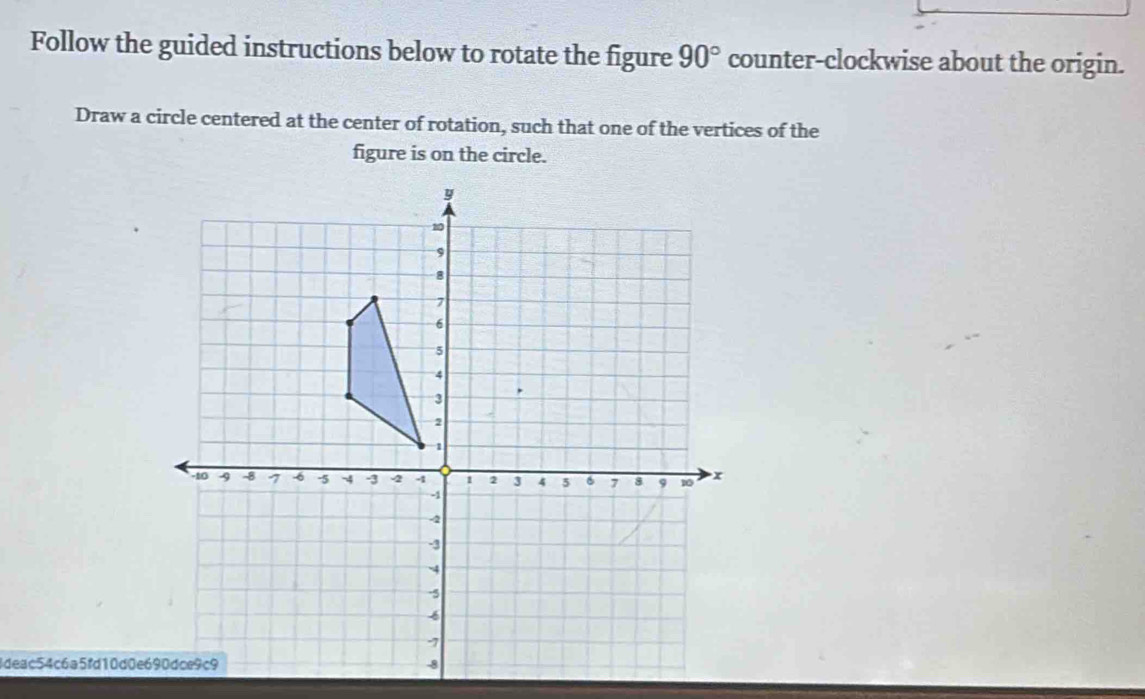 Follow the guided instructions below to rotate the figure 90° counter-clockwise about the origin. 
Draw a circle centered at the center of rotation, such that one of the vertices of the 
figure is on the circle. 
Ideac54c6a5fd10d0e690dce9c9