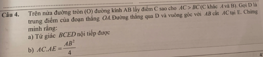 Trên nửa đường tròn (O) đường kính AB lấy điểm C sao cho AC>BC (C khác A và B). Gọi D là 
trung điểm của đoạn thắng OA.Đường thắng qua D và vuông góc với AB cắt AC tại E. Chứng 
minh rằng: 
a) Tứ giác BCED nội tiếp được 
b) AC.AE= AB^2/4 
4