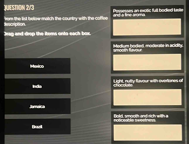 QUESTION 2/3
Possesses an exotic full bodied taste
from the list below match the country with the coffee and a fine aroma.
description
Drag and drop the items onto each box.
Medium bodied, moderate in acidity.
smooth flavour.
Mexico
Light, nutty flavour with overtones of
India chocolate.
Jamaica
Bold, smooth and rich with a
noticeable sweetness.
Brazil