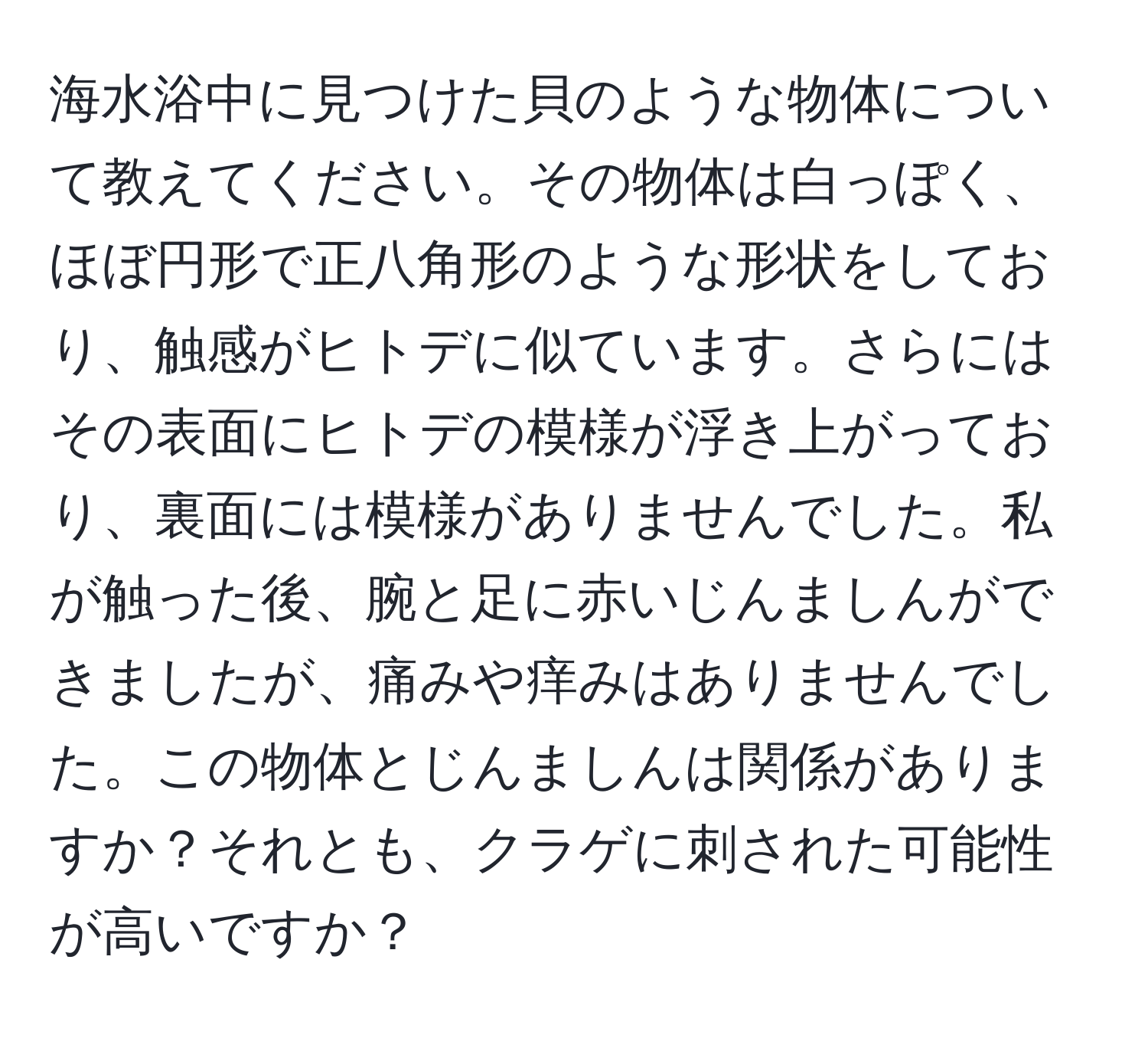 海水浴中に見つけた貝のような物体について教えてください。その物体は白っぽく、ほぼ円形で正八角形のような形状をしており、触感がヒトデに似ています。さらにはその表面にヒトデの模様が浮き上がっており、裏面には模様がありませんでした。私が触った後、腕と足に赤いじんましんができましたが、痛みや痒みはありませんでした。この物体とじんましんは関係がありますか？それとも、クラゲに刺された可能性が高いですか？