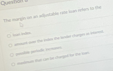 Questión a
The margin on an adjustable rate loan refers to the
loan index.
amount over the index the lender charges as interest.
possible periodic increases.
maximum that can be charged for the loan.