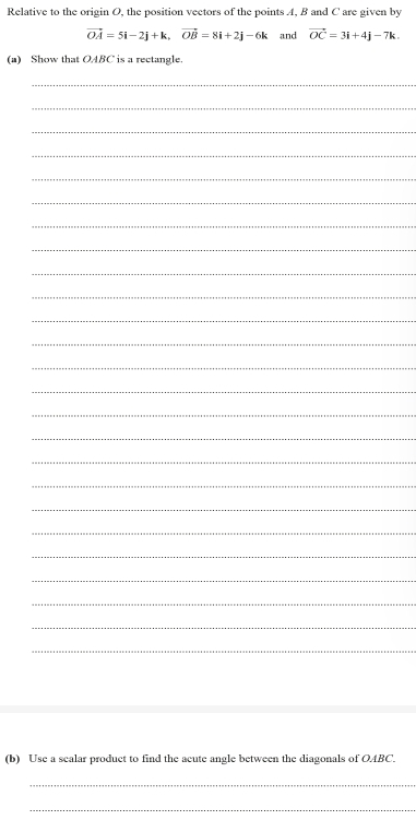 Relative to the origin O, the position vectors of the points A, B and C are given by
vector OA=5i-2j+k, vector OB=8i+2j-6k and vector OC=3i+4j-7k. 
(a) Show that OABC is a rectangle. 
_ 
_ 
_ 
_ 
_ 
_ 
_ 
_ 
_ 
_ 
_ 
_ 
_ 
_ 
_ 
_ 
_ 
_ 
_ 
_ 
_ 
_ 
_ 
_ 
_ 
(b) Use a sealar product to find the acute angle between the diagonals of OABC. 
_ 
_
