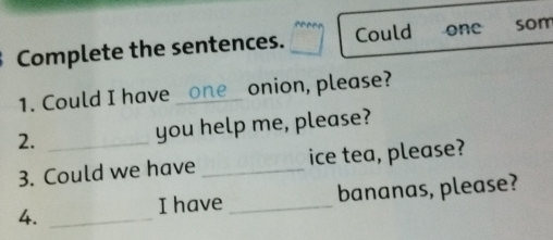 Complete the sentences. Could one som 
1. Could I have _on e onion, please? 
2. _you help me, please? 
3. Could we have _ice tea, please? 
I have _bananas, please? 
4._